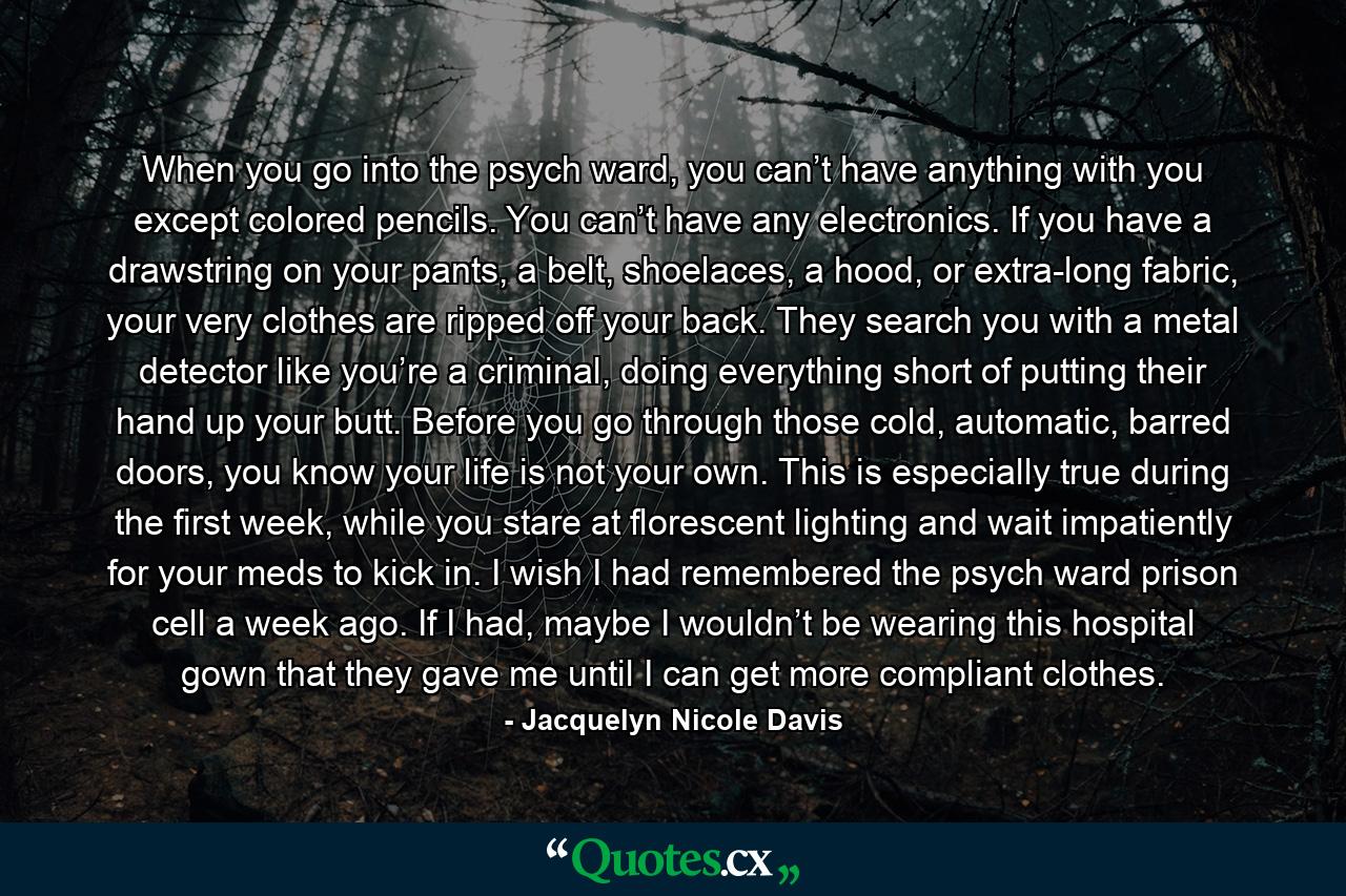 When you go into the psych ward, you can’t have anything with you except colored pencils. You can’t have any electronics. If you have a drawstring on your pants, a belt, shoelaces, a hood, or extra-long fabric, your very clothes are ripped off your back. They search you with a metal detector like you’re a criminal, doing everything short of putting their hand up your butt. Before you go through those cold, automatic, barred doors, you know your life is not your own. This is especially true during the first week, while you stare at florescent lighting and wait impatiently for your meds to kick in. I wish I had remembered the psych ward prison cell a week ago. If I had, maybe I wouldn’t be wearing this hospital gown that they gave me until I can get more compliant clothes. - Quote by Jacquelyn Nicole Davis