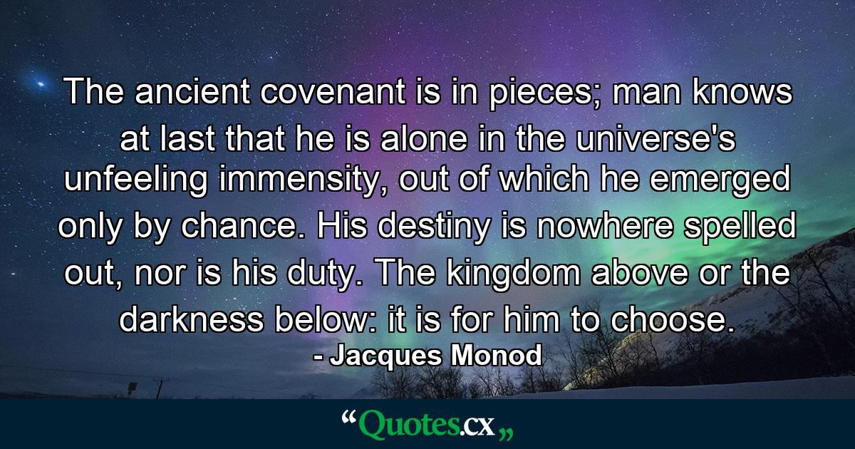 The ancient covenant is in pieces; man knows at last that he is alone in the universe's unfeeling immensity, out of which he emerged only by chance. His destiny is nowhere spelled out, nor is his duty. The kingdom above or the darkness below: it is for him to choose. - Quote by Jacques Monod