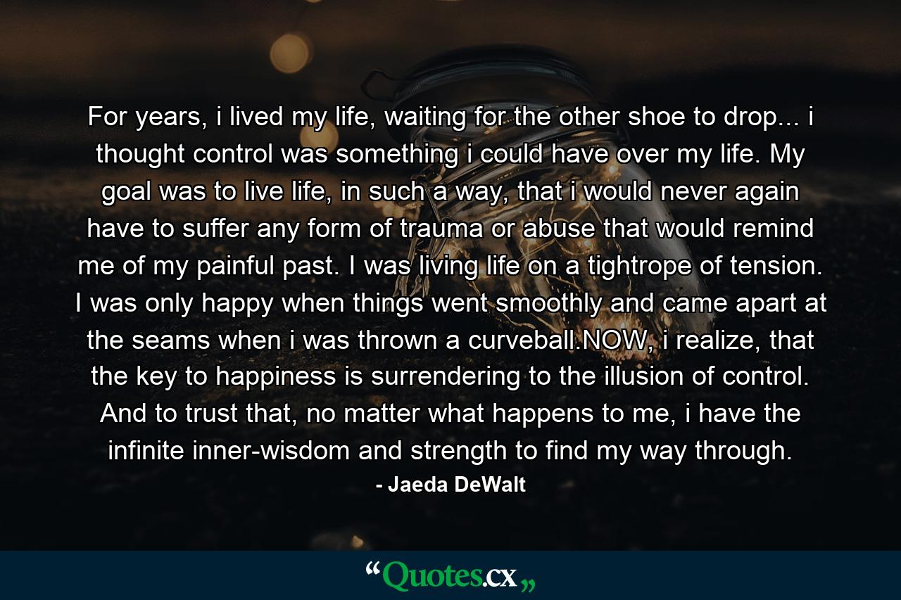 For years, i lived my life, waiting for the other shoe to drop... i thought control was something i could have over my life. My goal was to live life, in such a way, that i would never again have to suffer any form of trauma or abuse that would remind me of my painful past. I was living life on a tightrope of tension. I was only happy when things went smoothly and came apart at the seams when i was thrown a curveball.NOW, i realize, that the key to happiness is surrendering to the illusion of control. And to trust that, no matter what happens to me, i have the infinite inner-wisdom and strength to find my way through. - Quote by Jaeda DeWalt