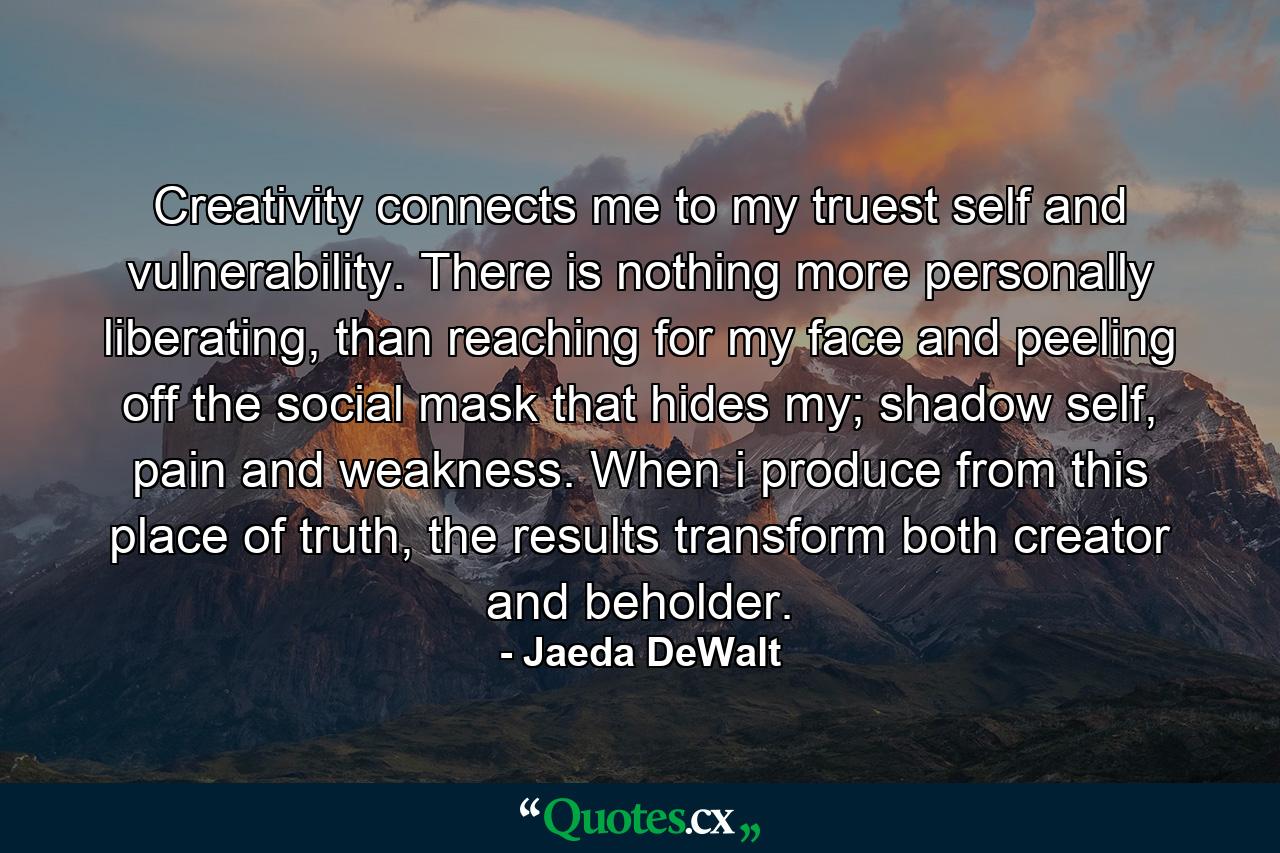 Creativity connects me to my truest self and vulnerability. There is nothing more personally liberating, than reaching for my face and peeling off the social mask that hides my; shadow self, pain and weakness. When i produce from this place of truth, the results transform both creator and beholder. - Quote by Jaeda DeWalt