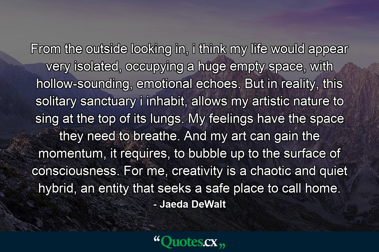 From the outside looking in, i think my life would appear very isolated, occupying a huge empty space, with hollow-sounding, emotional echoes. But in reality, this solitary sanctuary i inhabit, allows my artistic nature to sing at the top of its lungs. My feelings have the space they need to breathe. And my art can gain the momentum, it requires, to bubble up to the surface of consciousness. For me, creativity is a chaotic and quiet hybrid, an entity that seeks a safe place to call home. - Quote by Jaeda DeWalt