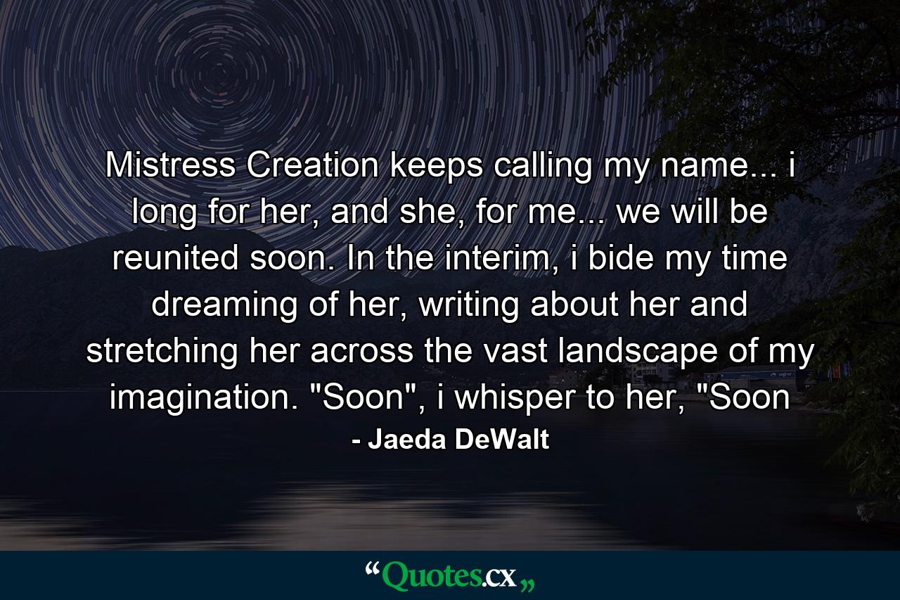 Mistress Creation keeps calling my name... i long for her, and she, for me... we will be reunited soon. In the interim, i bide my time dreaming of her, writing about her and stretching her across the vast landscape of my imagination. 