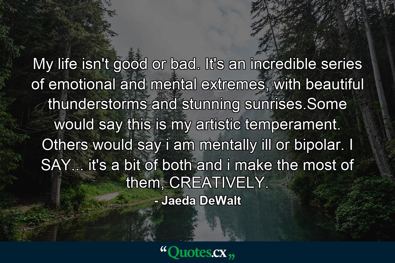 My life isn't good or bad. It's an incredible series of emotional and mental extremes, with beautiful thunderstorms and stunning sunrises.Some would say this is my artistic temperament. Others would say i am mentally ill or bipolar. I SAY... it's a bit of both and i make the most of them, CREATIVELY. - Quote by Jaeda DeWalt