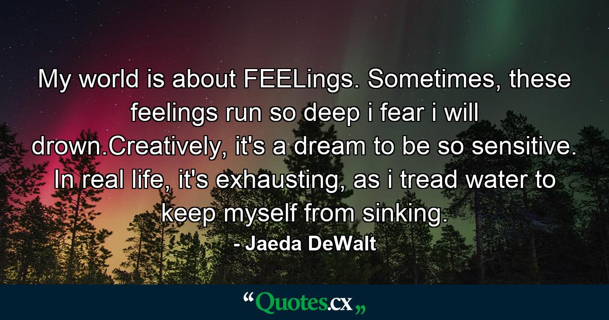 My world is about FEELings. Sometimes, these feelings run so deep i fear i will drown.Creatively, it's a dream to be so sensitive. In real life, it's exhausting, as i tread water to keep myself from sinking. - Quote by Jaeda DeWalt