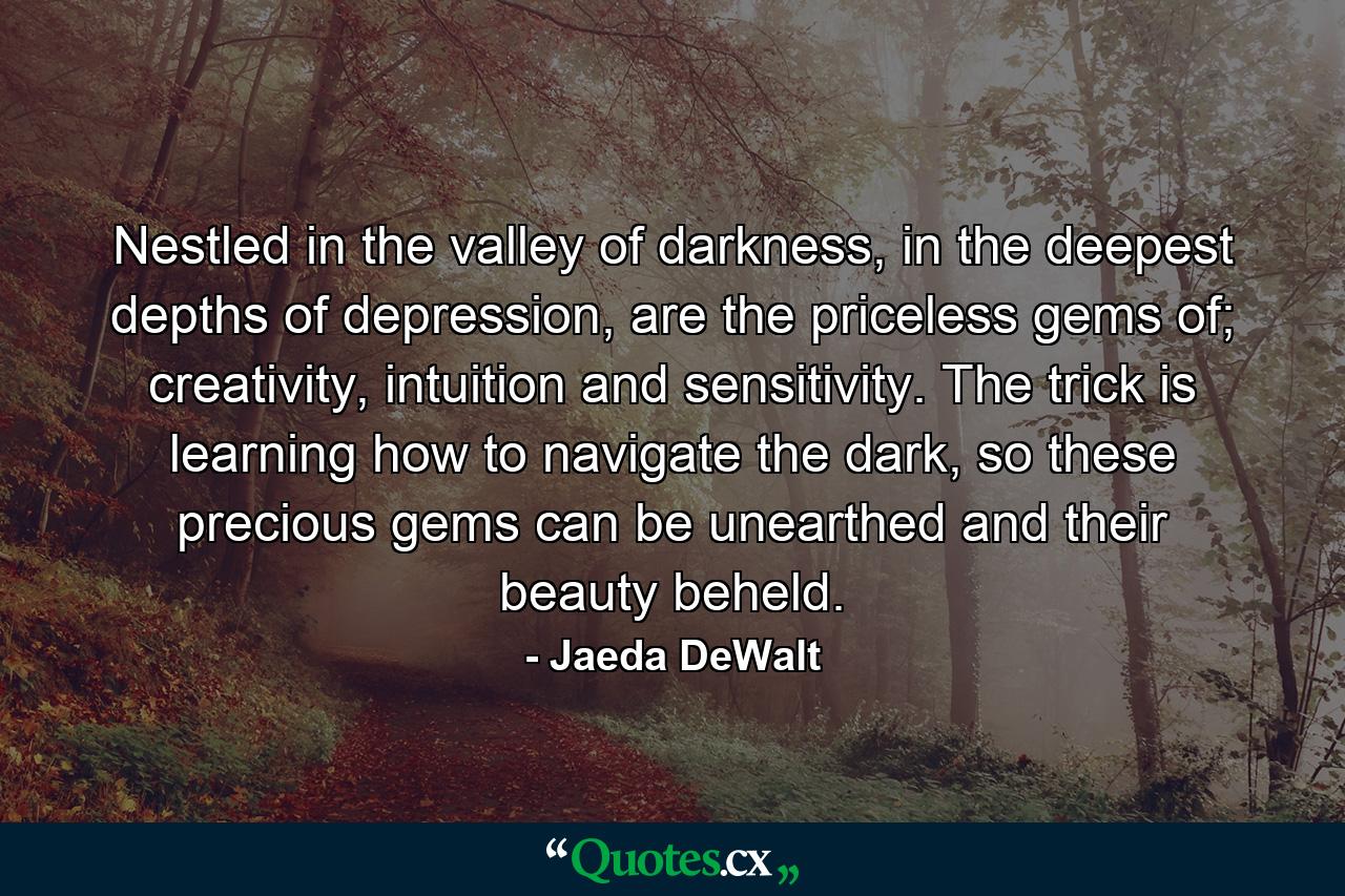 Nestled in the valley of darkness, in the deepest depths of depression, are the priceless gems of; creativity, intuition and sensitivity. The trick is learning how to navigate the dark, so these precious gems can be unearthed and their beauty beheld. - Quote by Jaeda DeWalt