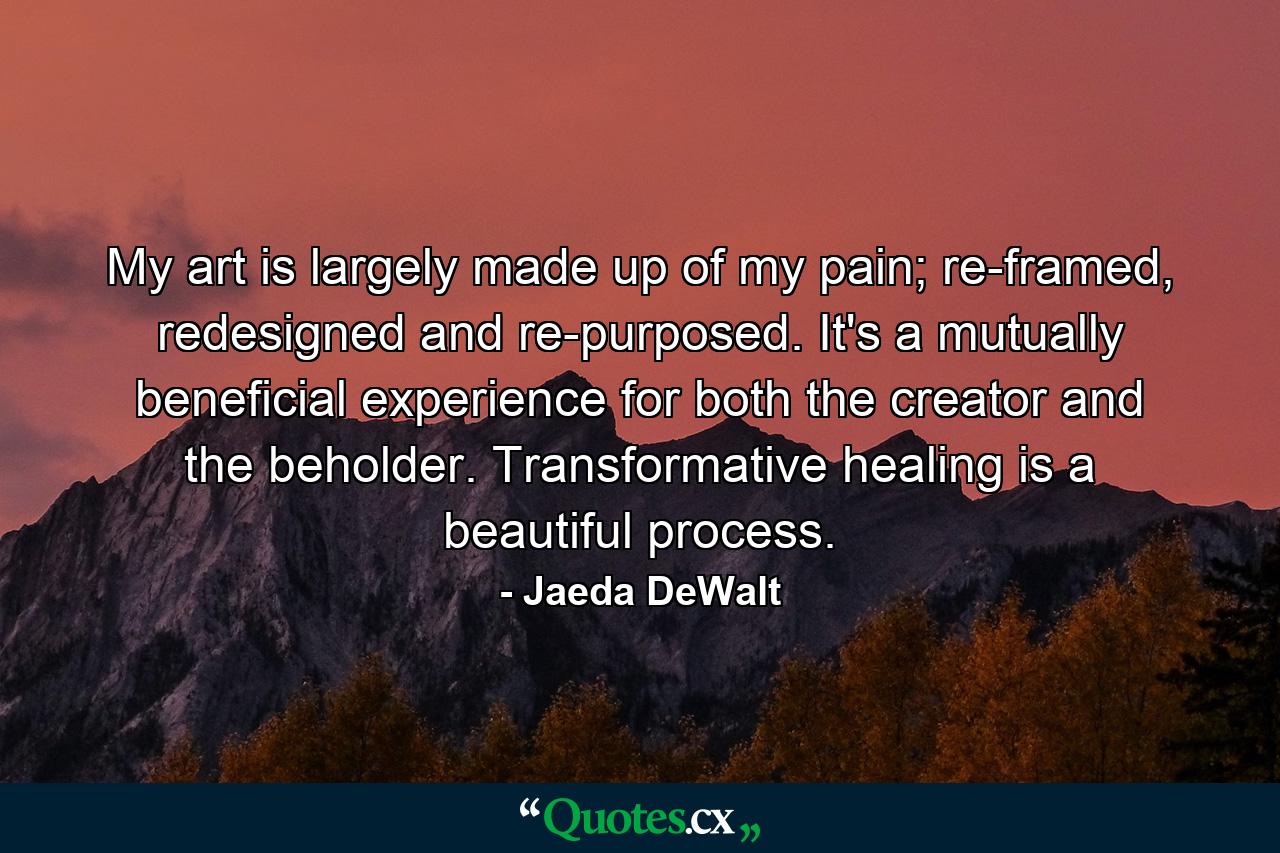 My art is largely made up of my pain; re-framed, redesigned and re-purposed. It's a mutually beneficial experience for both the creator and the beholder. Transformative healing is a beautiful process. - Quote by Jaeda DeWalt