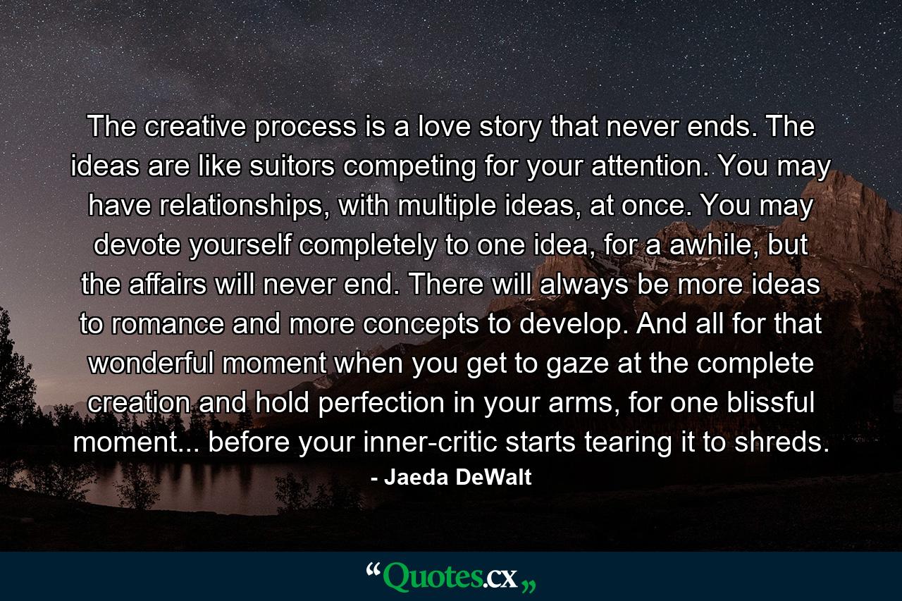 The creative process is a love story that never ends. The ideas are like suitors competing for your attention. You may have relationships, with multiple ideas, at once. You may devote yourself completely to one idea, for a awhile, but the affairs will never end. There will always be more ideas to romance and more concepts to develop. And all for that wonderful moment when you get to gaze at the complete creation and hold perfection in your arms, for one blissful moment... before your inner-critic starts tearing it to shreds. - Quote by Jaeda DeWalt