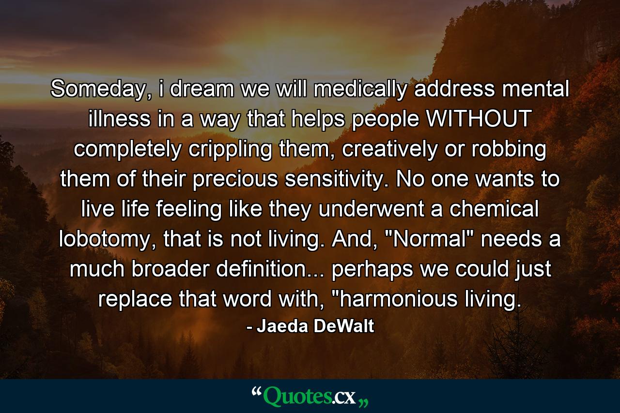 Someday, i dream we will medically address mental illness in a way that helps people WITHOUT completely crippling them, creatively or robbing them of their precious sensitivity. No one wants to live life feeling like they underwent a chemical lobotomy, that is not living. And, 