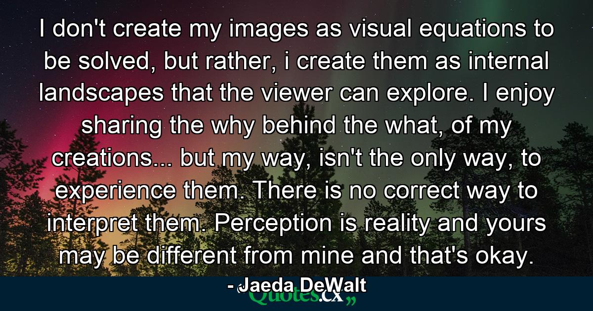 I don't create my images as visual equations to be solved, but rather, i create them as internal landscapes that the viewer can explore. I enjoy sharing the why behind the what, of my creations... but my way, isn't the only way, to experience them. There is no correct way to interpret them. Perception is reality and yours may be different from mine and that's okay. - Quote by Jaeda DeWalt