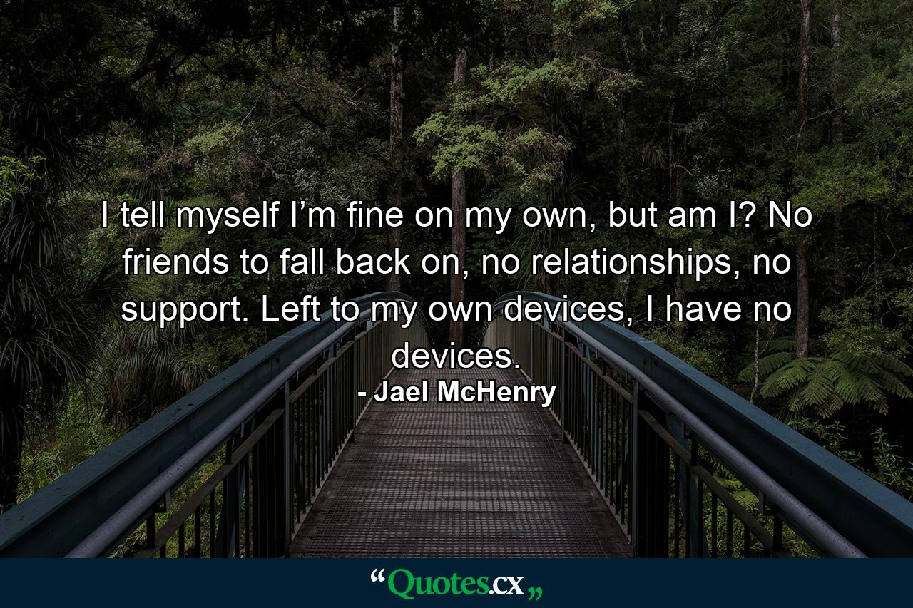 I tell myself I’m fine on my own, but am I? No friends to fall back on, no relationships, no support. Left to my own devices, I have no devices. - Quote by Jael McHenry