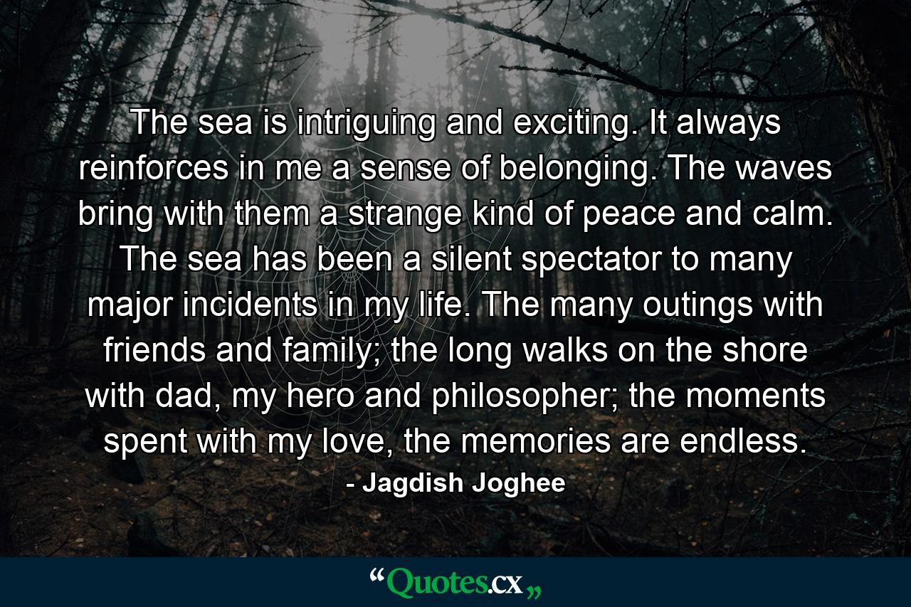 The sea is intriguing and exciting. It always reinforces in me a sense of belonging. The waves bring with them a strange kind of peace and calm. The sea has been a silent spectator to many major incidents in my life. The many outings with friends and family; the long walks on the shore with dad, my hero and philosopher; the moments spent with my love, the memories are endless. - Quote by Jagdish Joghee