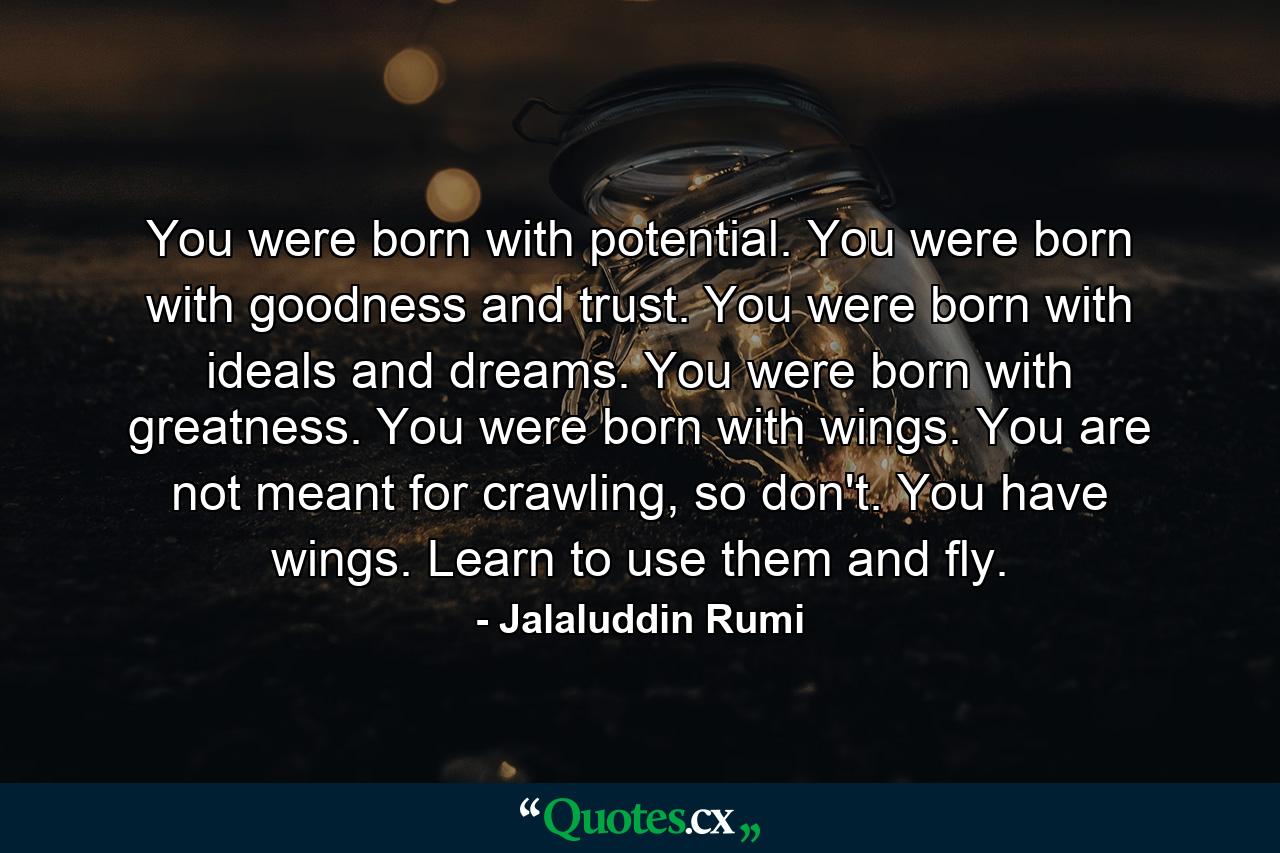 You were born with potential. You were born with goodness and trust. You were born with ideals and dreams. You were born with greatness. You were born with wings. You are not meant for crawling, so don't. You have wings. Learn to use them and fly. - Quote by Jalaluddin Rumi