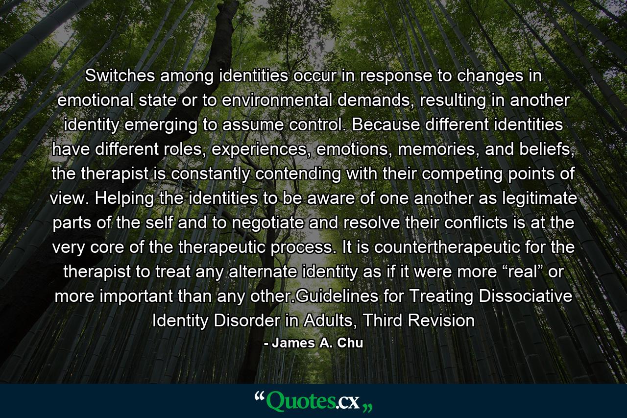 Switches among identities occur in response to changes in emotional state or to environmental demands, resulting in another identity emerging to assume control. Because different identities have different roles, experiences, emotions, memories, and beliefs, the therapist is constantly contending with their competing points of view. Helping the identities to be aware of one another as legitimate parts of the self and to negotiate and resolve their conflicts is at the very core of the therapeutic process. It is countertherapeutic for the therapist to treat any alternate identity as if it were more “real” or more important than any other.Guidelines for Treating Dissociative Identity Disorder in Adults, Third Revision - Quote by James A. Chu