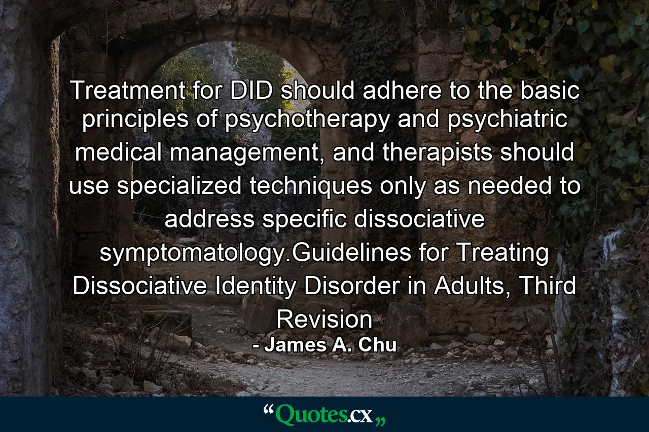 Treatment for DID should adhere to the basic principles of psychotherapy and psychiatric medical management, and therapists should use specialized techniques only as needed to address specific dissociative symptomatology.Guidelines for Treating Dissociative Identity Disorder in Adults, Third Revision - Quote by James A. Chu