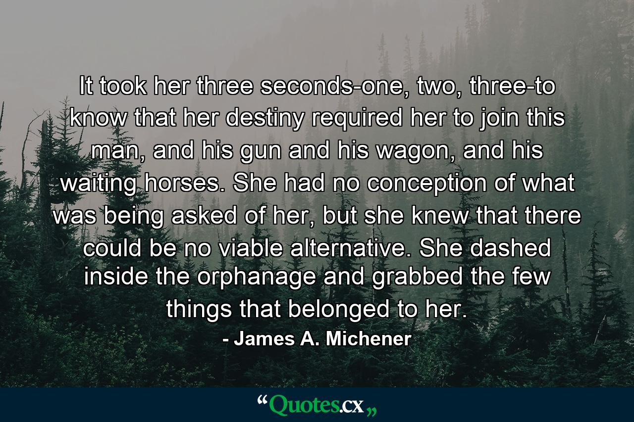 It took her three seconds-one, two, three-to know that her destiny required her to join this man, and his gun and his wagon, and his waiting horses. She had no conception of what was being asked of her, but she knew that there could be no viable alternative. She dashed inside the orphanage and grabbed the few things that belonged to her. - Quote by James A. Michener