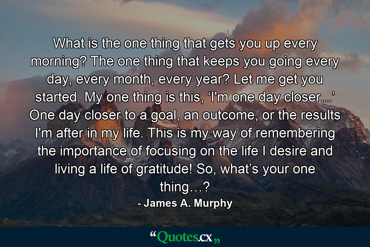 What is the one thing that gets you up every morning? The one thing that keeps you going every day, every month, every year? Let me get you started. My one thing is this, ‘I'm one day closer...’ One day closer to a goal, an outcome, or the results I'm after in my life. This is my way of remembering the importance of focusing on the life I desire and living a life of gratitude! So, what’s your one thing…? - Quote by James A. Murphy