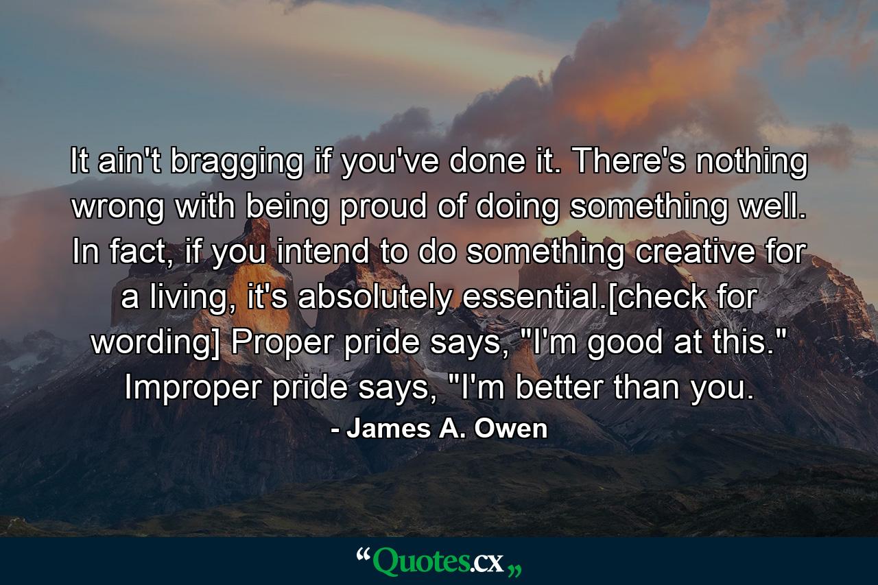 It ain't bragging if you've done it. There's nothing wrong with being proud of doing something well. In fact, if you intend to do something creative for a living, it's absolutely essential.[check for wording] Proper pride says, 