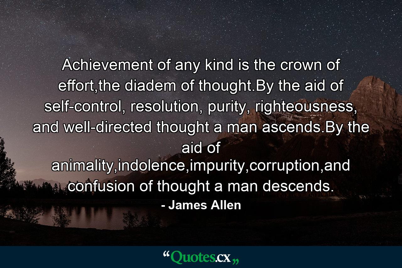 Achievement of any kind is the crown of effort,the diadem of thought.By the aid of self-control, resolution, purity, righteousness, and well-directed thought a man ascends.By the aid of animality,indolence,impurity,corruption,and confusion of thought a man descends. - Quote by James Allen