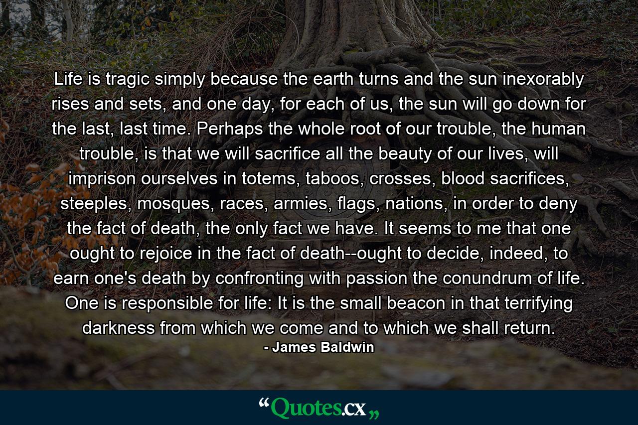 Life is tragic simply because the earth turns and the sun inexorably rises and sets, and one day, for each of us, the sun will go down for the last, last time. Perhaps the whole root of our trouble, the human trouble, is that we will sacrifice all the beauty of our lives, will imprison ourselves in totems, taboos, crosses, blood sacrifices, steeples, mosques, races, armies, flags, nations, in order to deny the fact of death, the only fact we have. It seems to me that one ought to rejoice in the fact of death--ought to decide, indeed, to earn one's death by confronting with passion the conundrum of life. One is responsible for life: It is the small beacon in that terrifying darkness from which we come and to which we shall return. - Quote by James Baldwin