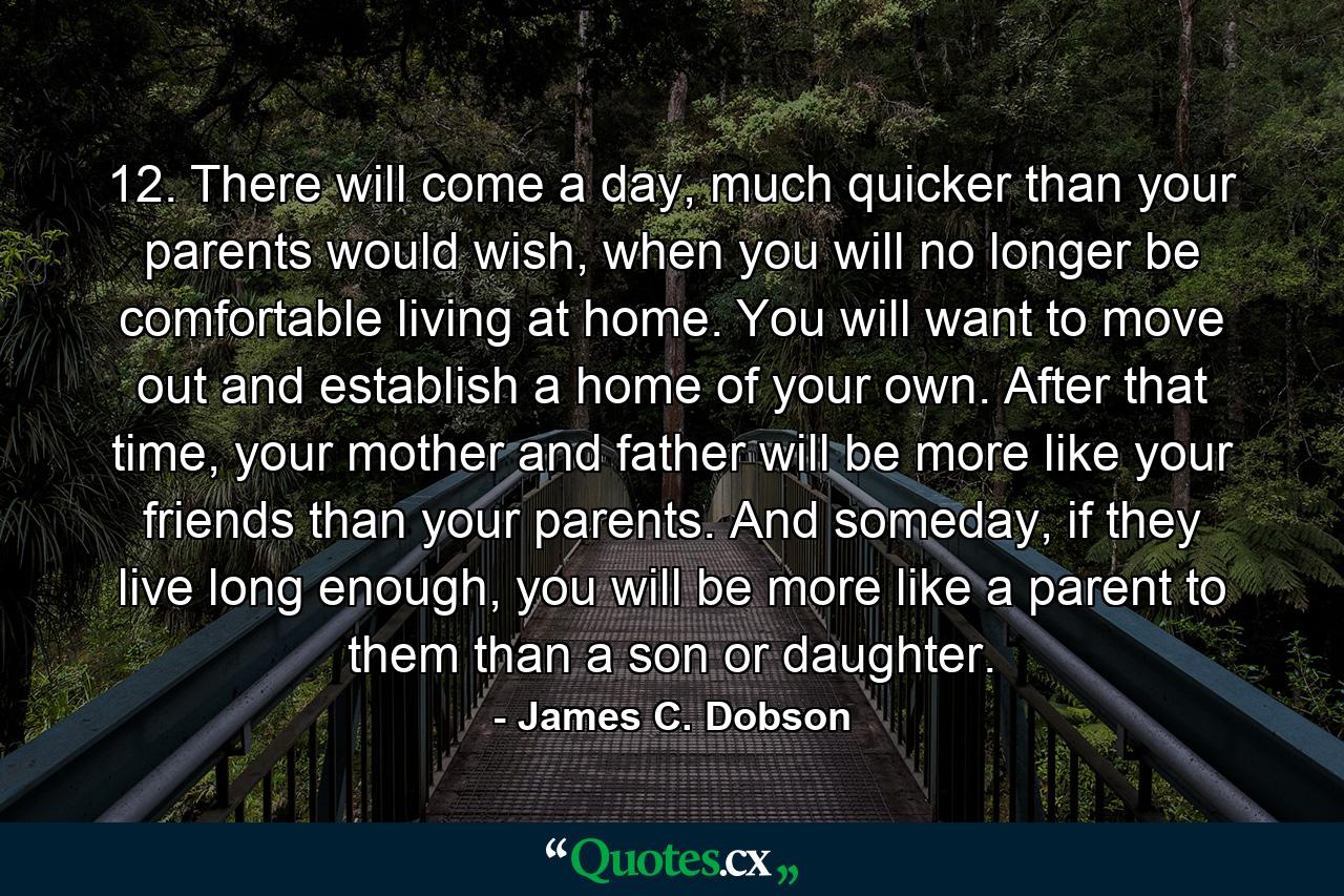 12. There will come a day, much quicker than your parents would wish, when you will no longer be comfortable living at home. You will want to move out and establish a home of your own. After that time, your mother and father will be more like your friends than your parents. And someday, if they live long enough, you will be more like a parent to them than a son or daughter. - Quote by James C. Dobson