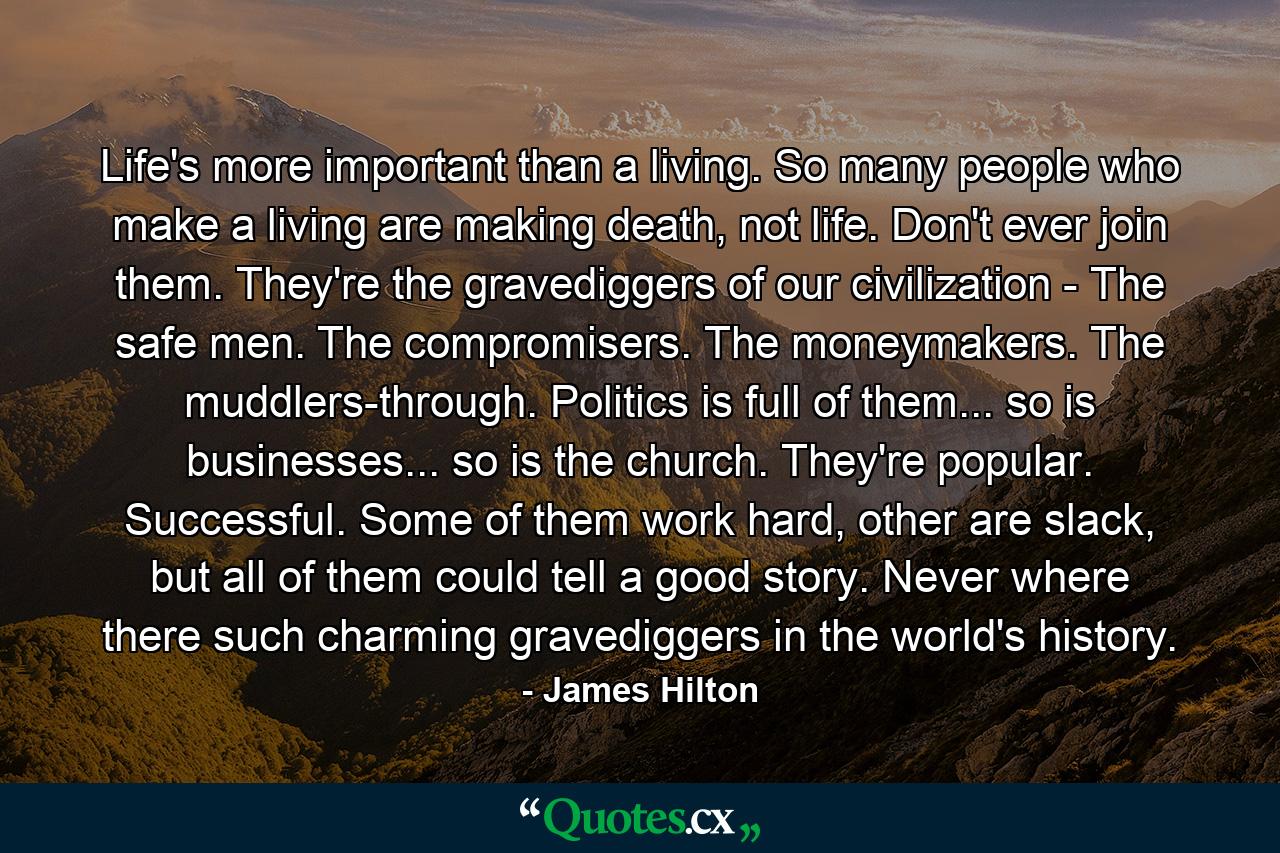 Life's more important than a living. So many people who make a living are making death, not life. Don't ever join them. They're the gravediggers of our civilization - The safe men. The compromisers. The moneymakers. The muddlers-through. Politics is full of them... so is businesses... so is the church. They're popular. Successful. Some of them work hard, other are slack, but all of them could tell a good story. Never where there such charming gravediggers in the world's history. - Quote by James Hilton