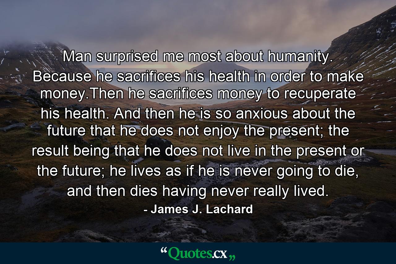 Man surprised me most about humanity. Because he sacrifices his health in order to make money.Then he sacrifices money to recuperate his health. And then he is so anxious about the future that he does not enjoy the present; the result being that he does not live in the present or the future; he lives as if he is never going to die, and then dies having never really lived. - Quote by James J. Lachard