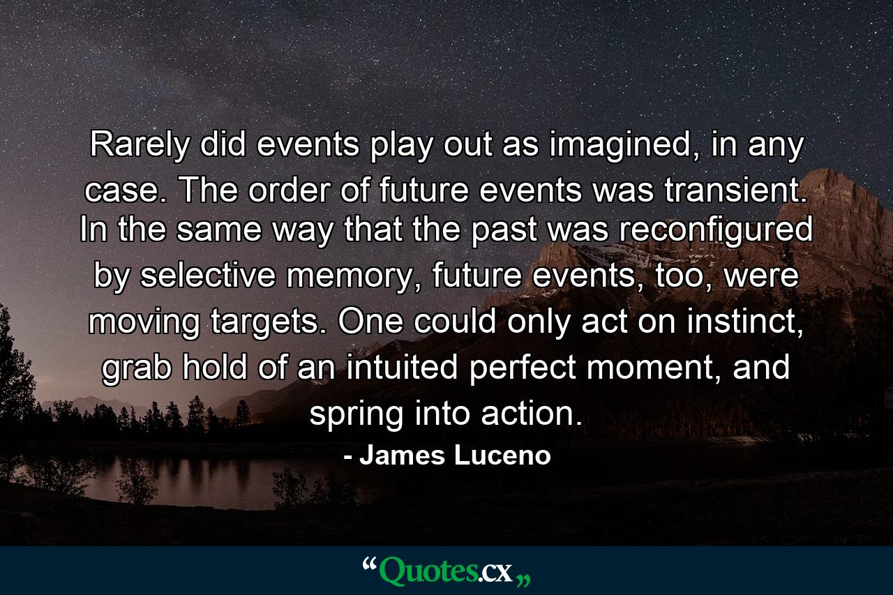 Rarely did events play out as imagined, in any case. The order of future events was transient. In the same way that the past was reconfigured by selective memory, future events, too, were moving targets. One could only act on instinct, grab hold of an intuited perfect moment, and spring into action. - Quote by James Luceno