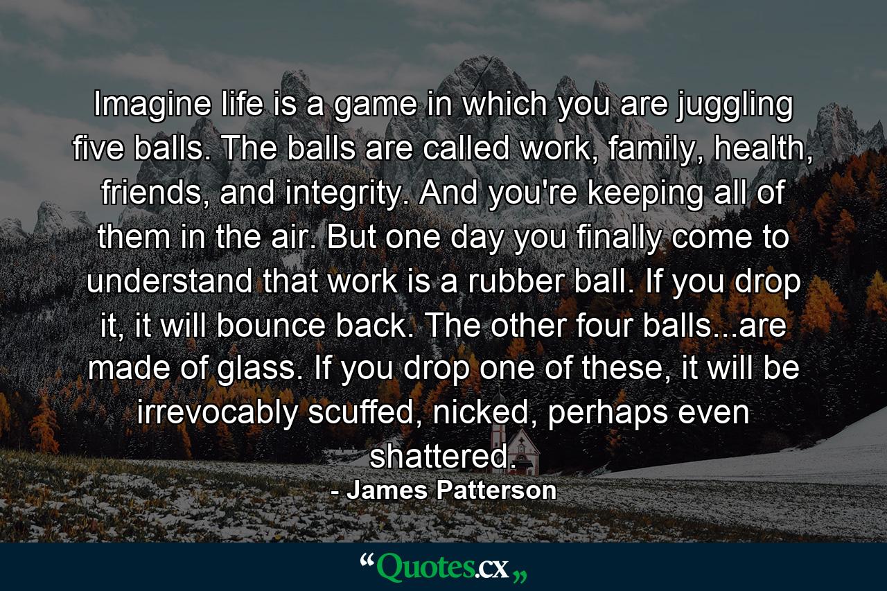 Imagine life is a game in which you are juggling five balls. The balls are called work, family, health, friends, and integrity. And you're keeping all of them in the air. But one day you finally come to understand that work is a rubber ball. If you drop it, it will bounce back. The other four balls...are made of glass. If you drop one of these, it will be irrevocably scuffed, nicked, perhaps even shattered. - Quote by James Patterson