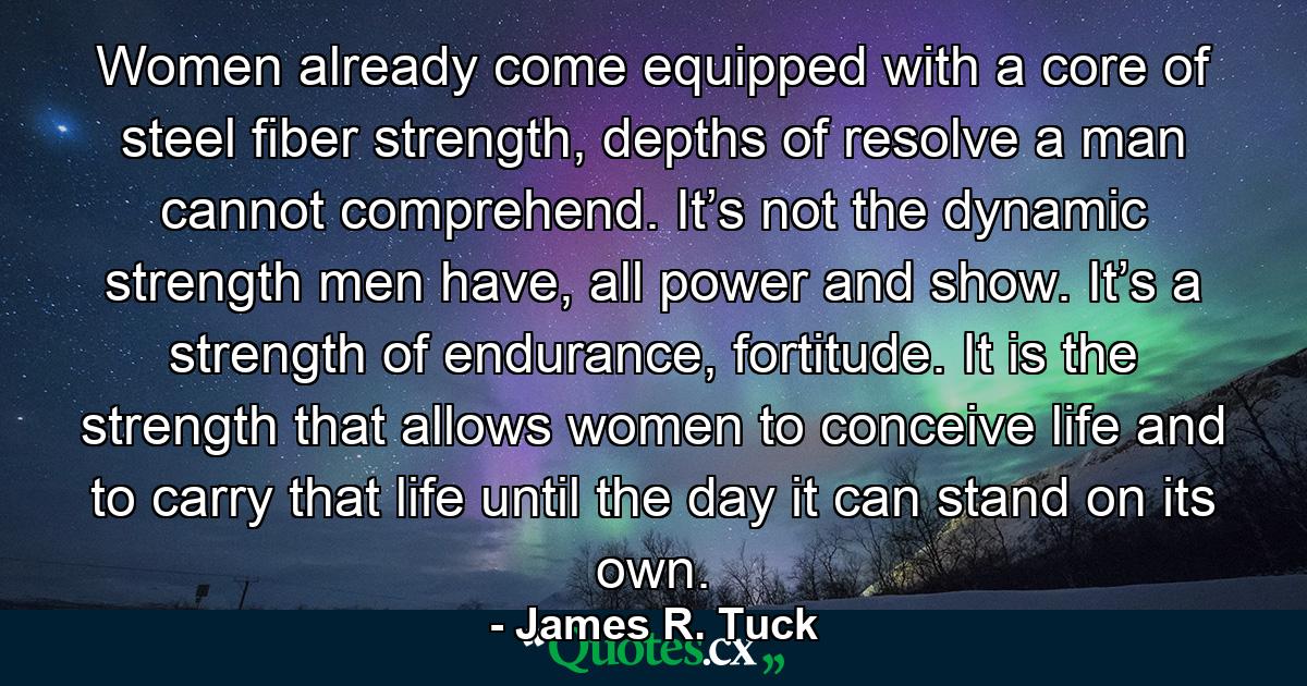 Women already come equipped with a core of steel fiber strength, depths of resolve a man cannot comprehend. It’s not the dynamic strength men have, all power and show. It’s a strength of endurance, fortitude. It is the strength that allows women to conceive life and to carry that life until the day it can stand on its own. - Quote by James R. Tuck