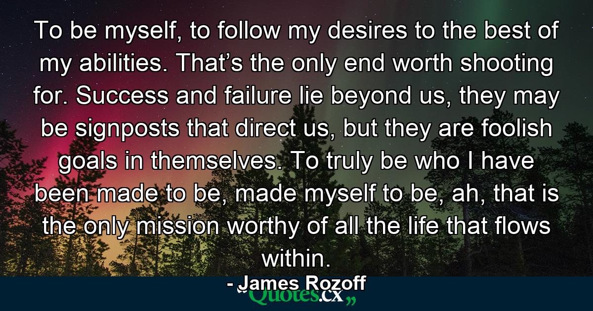 To be myself, to follow my desires to the best of my abilities. That’s the only end worth shooting for. Success and failure lie beyond us, they may be signposts that direct us, but they are foolish goals in themselves. To truly be who I have been made to be, made myself to be, ah, that is the only mission worthy of all the life that flows within. - Quote by James Rozoff