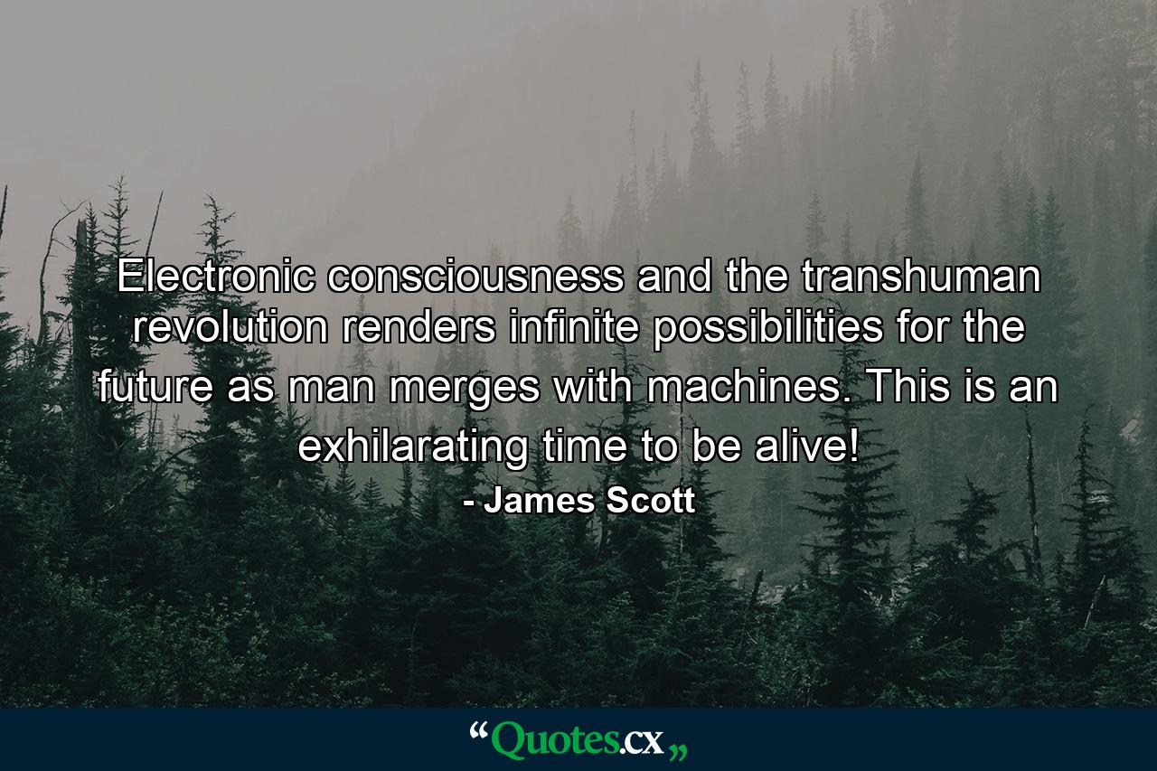 Electronic consciousness and the transhuman revolution renders infinite possibilities for the future as man merges with machines. This is an exhilarating time to be alive! - Quote by James Scott