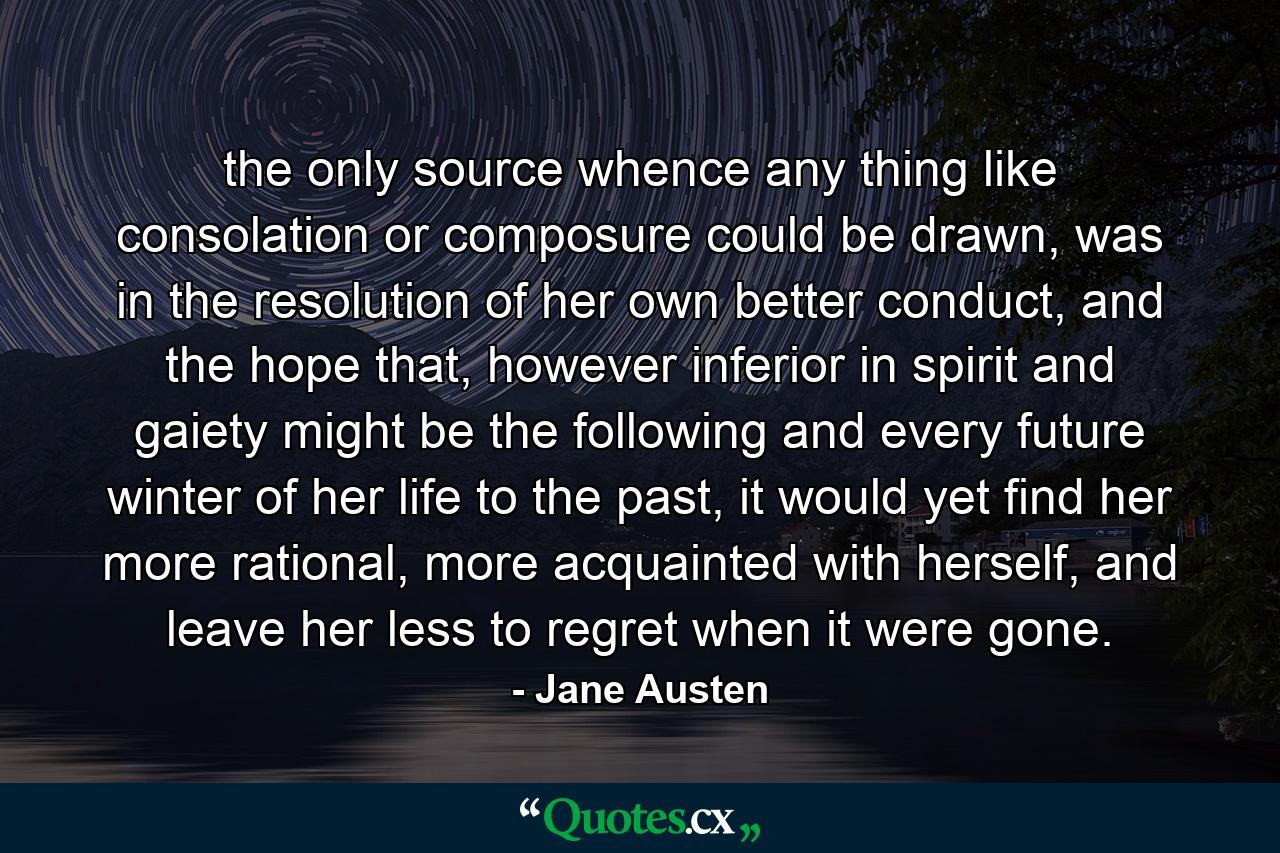 the only source whence any thing like consolation or composure could be drawn, was in the resolution of her own better conduct, and the hope that, however inferior in spirit and gaiety might be the following and every future winter of her life to the past, it would yet find her more rational, more acquainted with herself, and leave her less to regret when it were gone. - Quote by Jane Austen