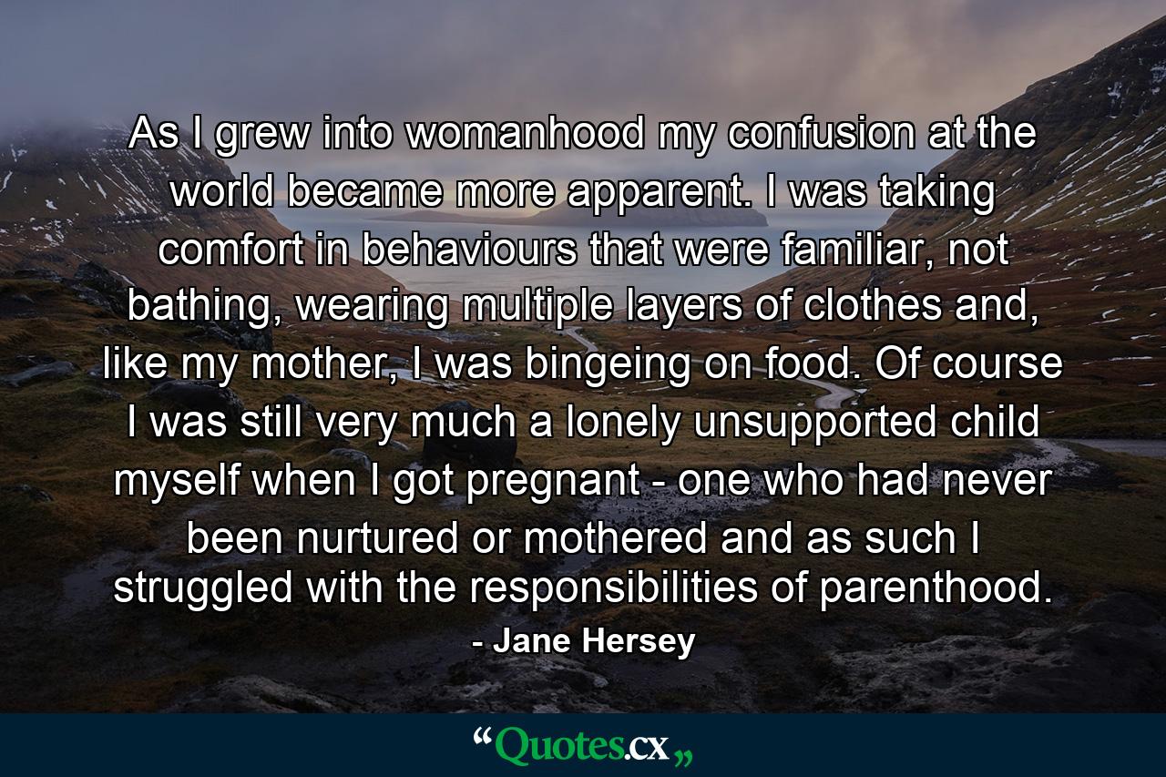 As I grew into womanhood my confusion at the world became more apparent. I was taking comfort in behaviours that were familiar, not bathing, wearing multiple layers of clothes and, like my mother, I was bingeing on food. Of course I was still very much a lonely unsupported child myself when I got pregnant - one who had never been nurtured or mothered and as such I struggled with the responsibilities of parenthood. - Quote by Jane Hersey