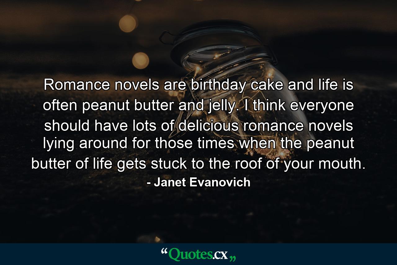 Romance novels are birthday cake and life is often peanut butter and jelly. I think everyone should have lots of delicious romance novels lying around for those times when the peanut butter of life gets stuck to the roof of your mouth. - Quote by Janet Evanovich