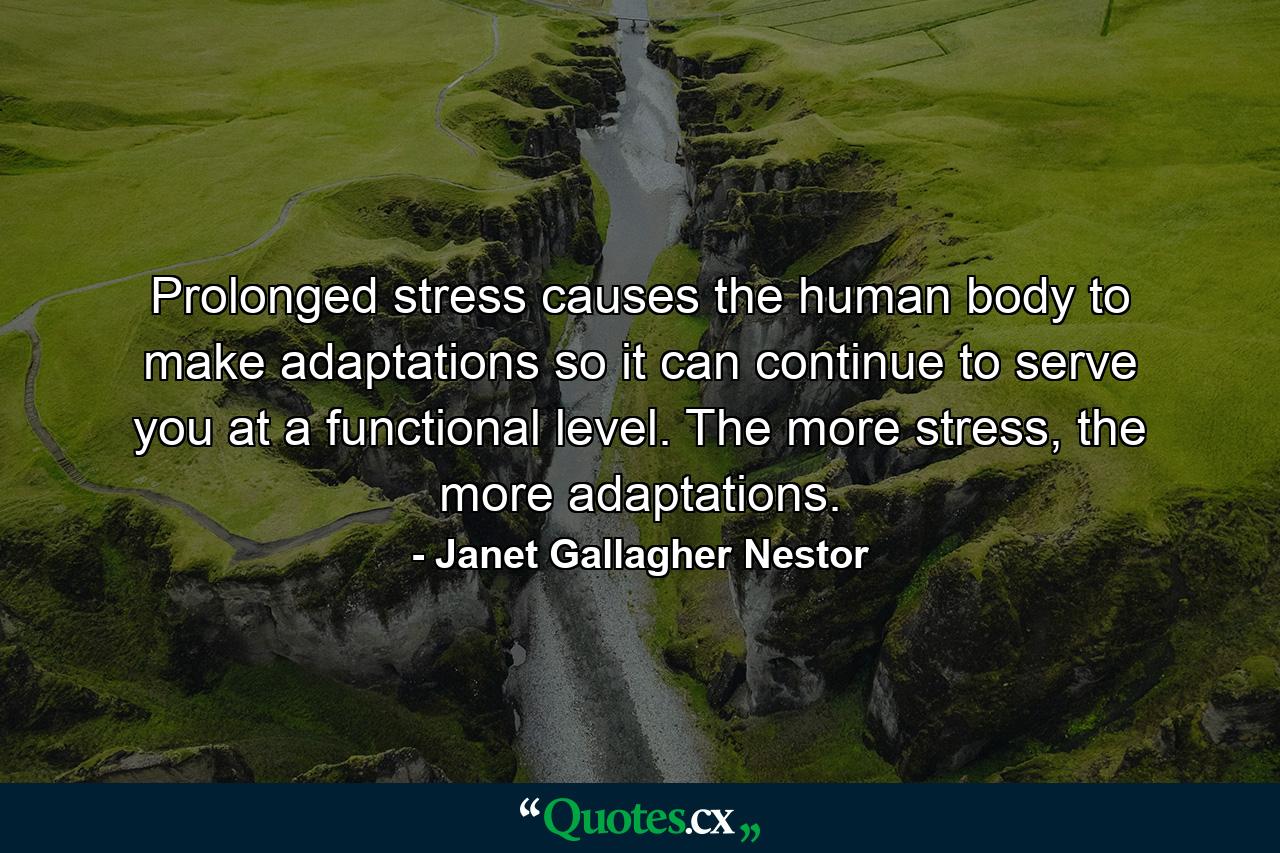 Prolonged stress causes the human body to make adaptations so it can continue to serve you at a functional level. The more stress, the more adaptations. - Quote by Janet Gallagher Nestor