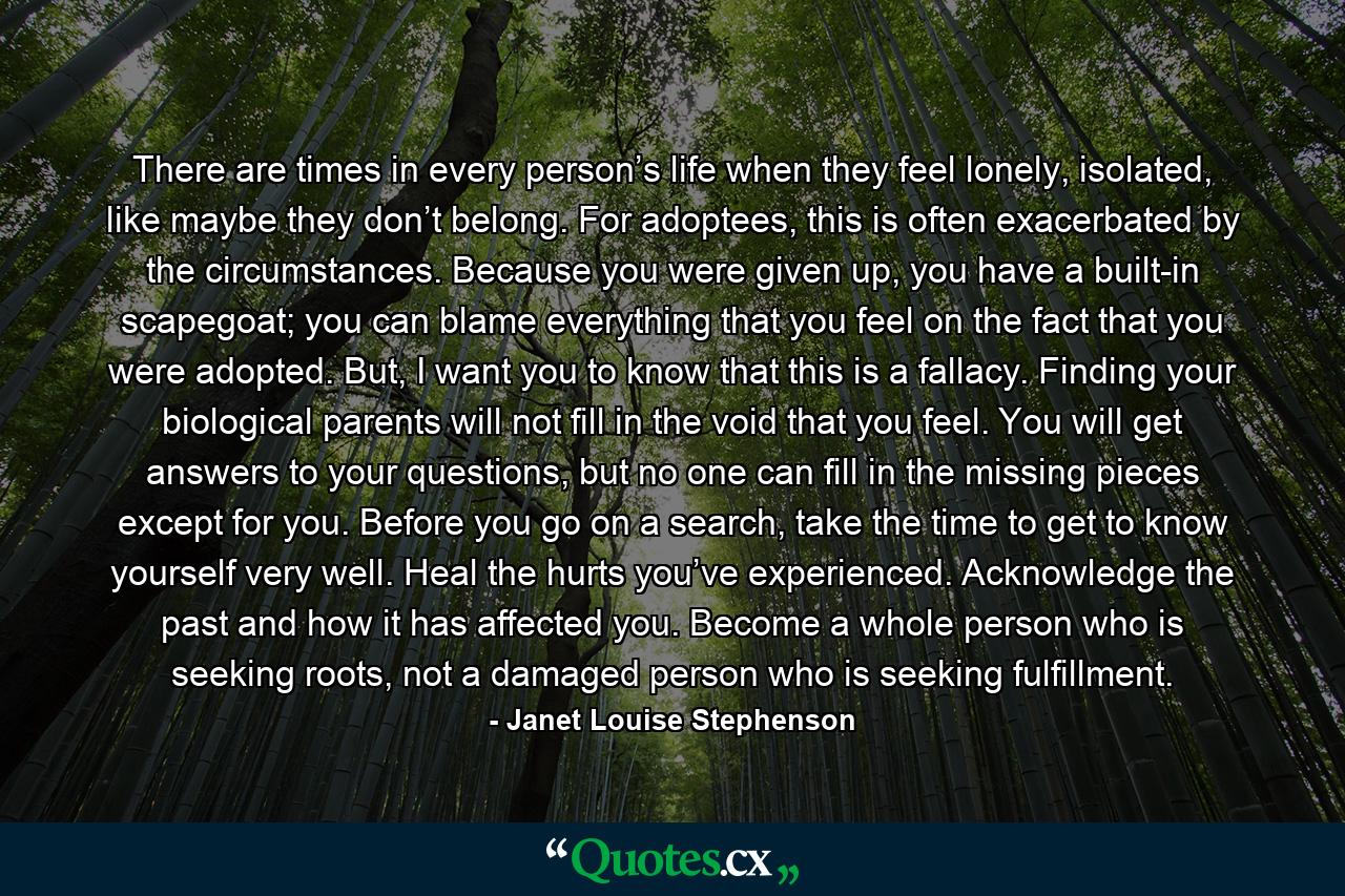 There are times in every person’s life when they feel lonely, isolated, like maybe they don’t belong. For adoptees, this is often exacerbated by the circumstances. Because you were given up, you have a built-in scapegoat; you can blame everything that you feel on the fact that you were adopted. But, I want you to know that this is a fallacy. Finding your biological parents will not fill in the void that you feel. You will get answers to your questions, but no one can fill in the missing pieces except for you. Before you go on a search, take the time to get to know yourself very well. Heal the hurts you’ve experienced. Acknowledge the past and how it has affected you. Become a whole person who is seeking roots, not a damaged person who is seeking fulfillment. - Quote by Janet Louise Stephenson