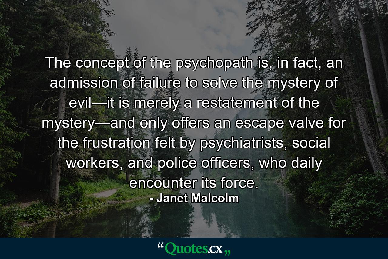 The concept of the psychopath is, in fact, an admission of failure to solve the mystery of evil—it is merely a restatement of the mystery—and only offers an escape valve for the frustration felt by psychiatrists, social workers, and police officers, who daily encounter its force. - Quote by Janet Malcolm