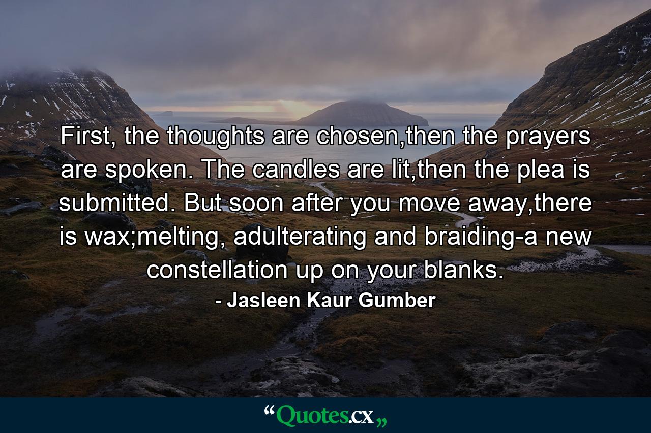 First, the thoughts are chosen,then the prayers are spoken. The candles are lit,then the plea is submitted. But soon after you move away,there is wax;melting, adulterating and braiding-a new constellation up on your blanks. - Quote by Jasleen Kaur Gumber