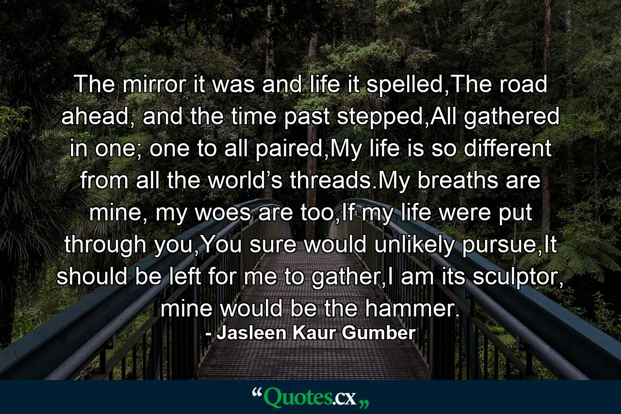 The mirror it was and life it spelled,The road ahead, and the time past stepped,All gathered in one; one to all paired,My life is so different from all the world’s threads.My breaths are mine, my woes are too,If my life were put through you,You sure would unlikely pursue,It should be left for me to gather,I am its sculptor, mine would be the hammer. - Quote by Jasleen Kaur Gumber