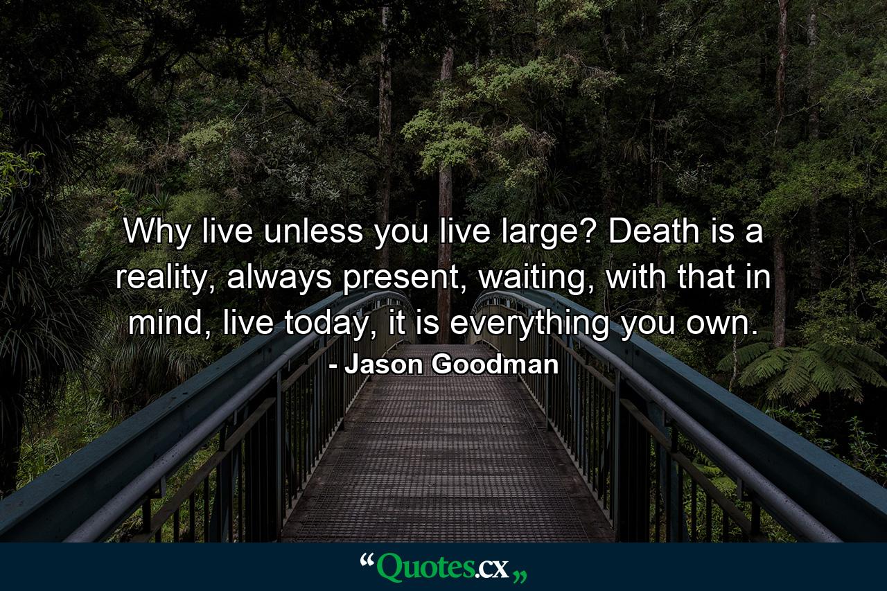 Why live unless you live large? Death is a reality, always present, waiting, with that in mind, live today, it is everything you own. - Quote by Jason Goodman