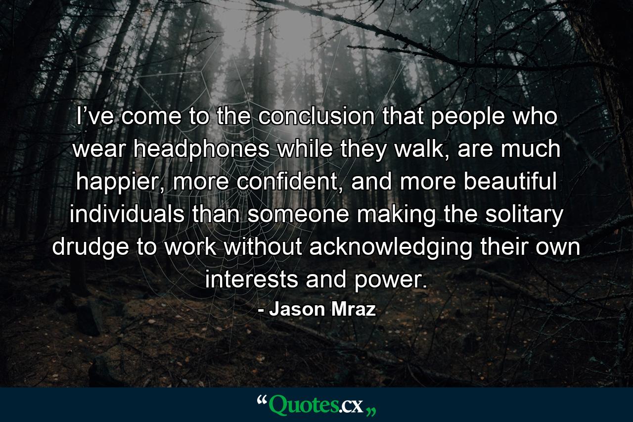 I’ve come to the conclusion that people who wear headphones while they walk, are much happier, more confident, and more beautiful individuals than someone making the solitary drudge to work without acknowledging their own interests and power. - Quote by Jason Mraz