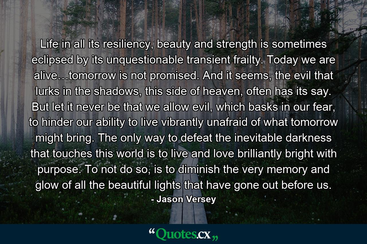 Life in all its resiliency, beauty and strength is sometimes eclipsed by its unquestionable transient frailty. Today we are alive…tomorrow is not promised. And it seems, the evil that lurks in the shadows, this side of heaven, often has its say. But let it never be that we allow evil, which basks in our fear, to hinder our ability to live vibrantly unafraid of what tomorrow might bring. The only way to defeat the inevitable darkness that touches this world is to live and love brilliantly bright with purpose. To not do so, is to diminish the very memory and glow of all the beautiful lights that have gone out before us. - Quote by Jason Versey