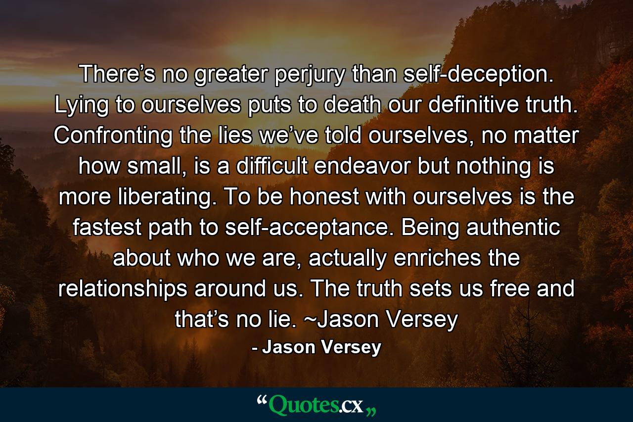 There’s no greater perjury than self-deception. Lying to ourselves puts to death our definitive truth. Confronting the lies we’ve told ourselves, no matter how small, is a difficult endeavor but nothing is more liberating. To be honest with ourselves is the fastest path to self-acceptance. Being authentic about who we are, actually enriches the relationships around us. The truth sets us free and that’s no lie. ~Jason Versey - Quote by Jason Versey