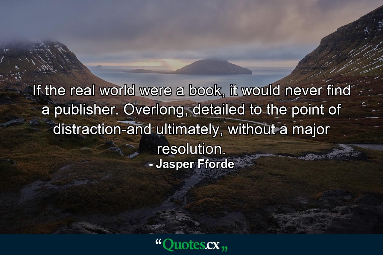 If the real world were a book, it would never find a publisher. Overlong, detailed to the point of distraction-and ultimately, without a major resolution. - Quote by Jasper Fforde