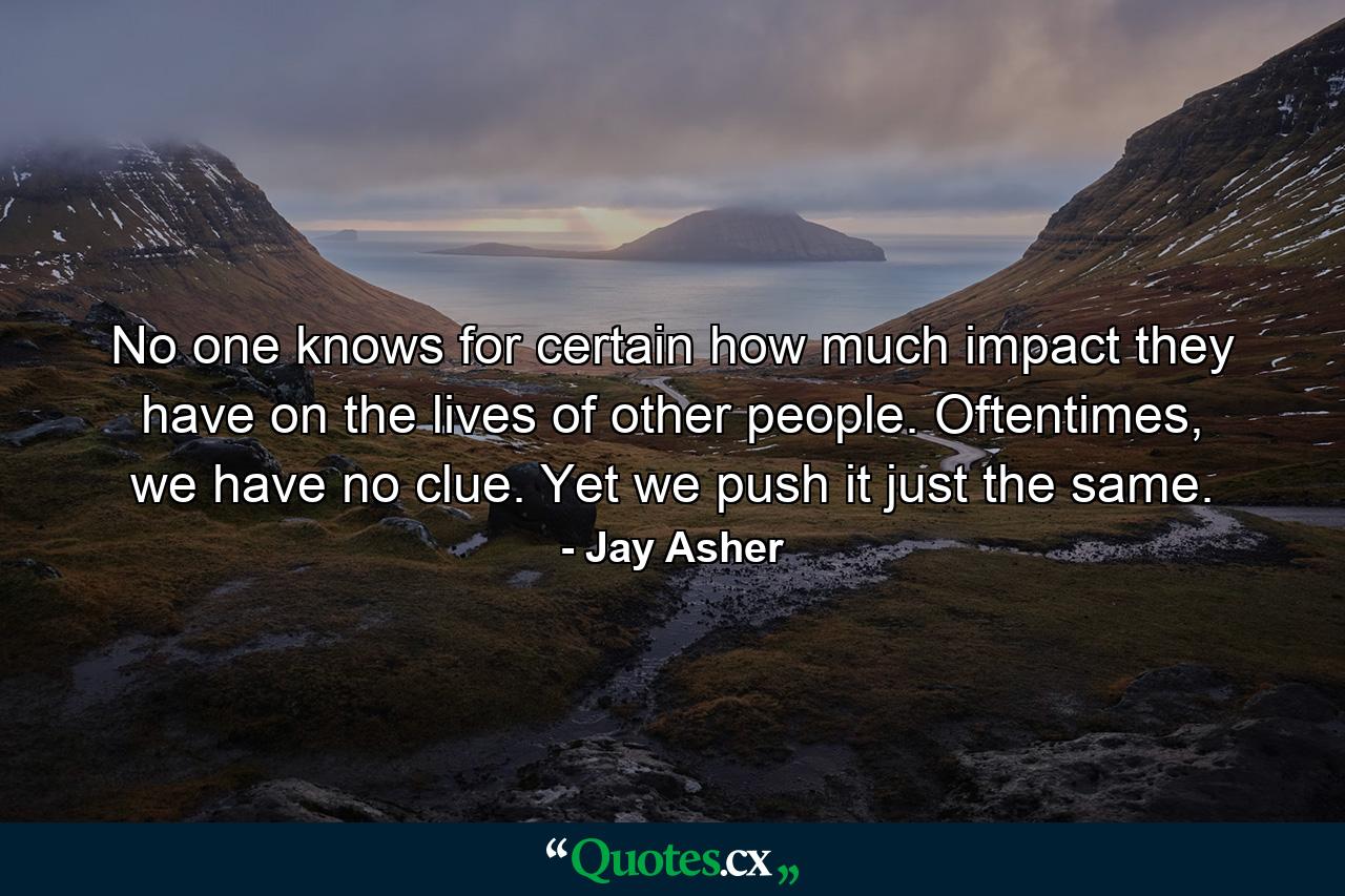 No one knows for certain how much impact they have on the lives of other people. Oftentimes, we have no clue. Yet we push it just the same. - Quote by Jay Asher