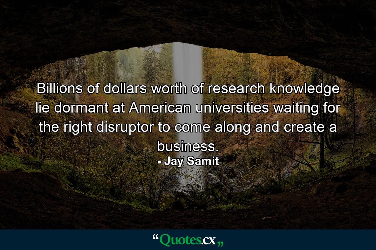 Billions of dollars worth of research knowledge lie dormant at American universities waiting for the right disruptor to come along and create a business. - Quote by Jay Samit