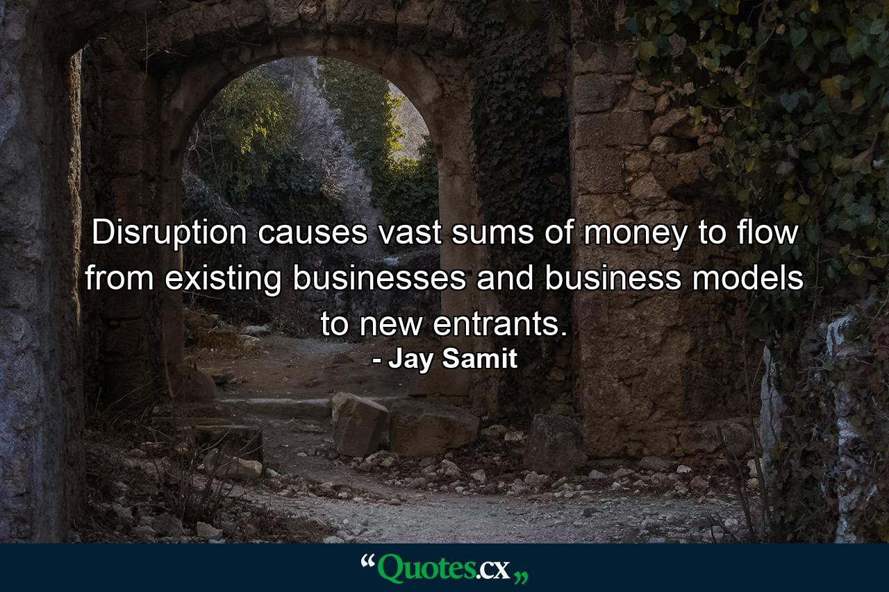 Disruption causes vast sums of money to flow from existing businesses and business models to new entrants. - Quote by Jay Samit