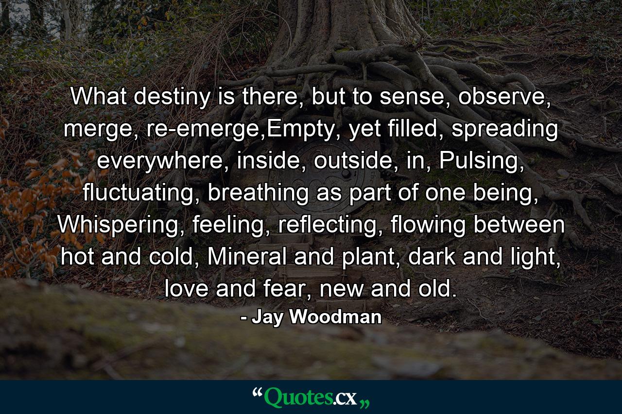 What destiny is there, but to sense, observe, merge, re-emerge,Empty, yet filled, spreading everywhere, inside, outside, in, Pulsing, fluctuating, breathing as part of one being, Whispering, feeling, reflecting, flowing between hot and cold, Mineral and plant, dark and light, love and fear, new and old. - Quote by Jay Woodman