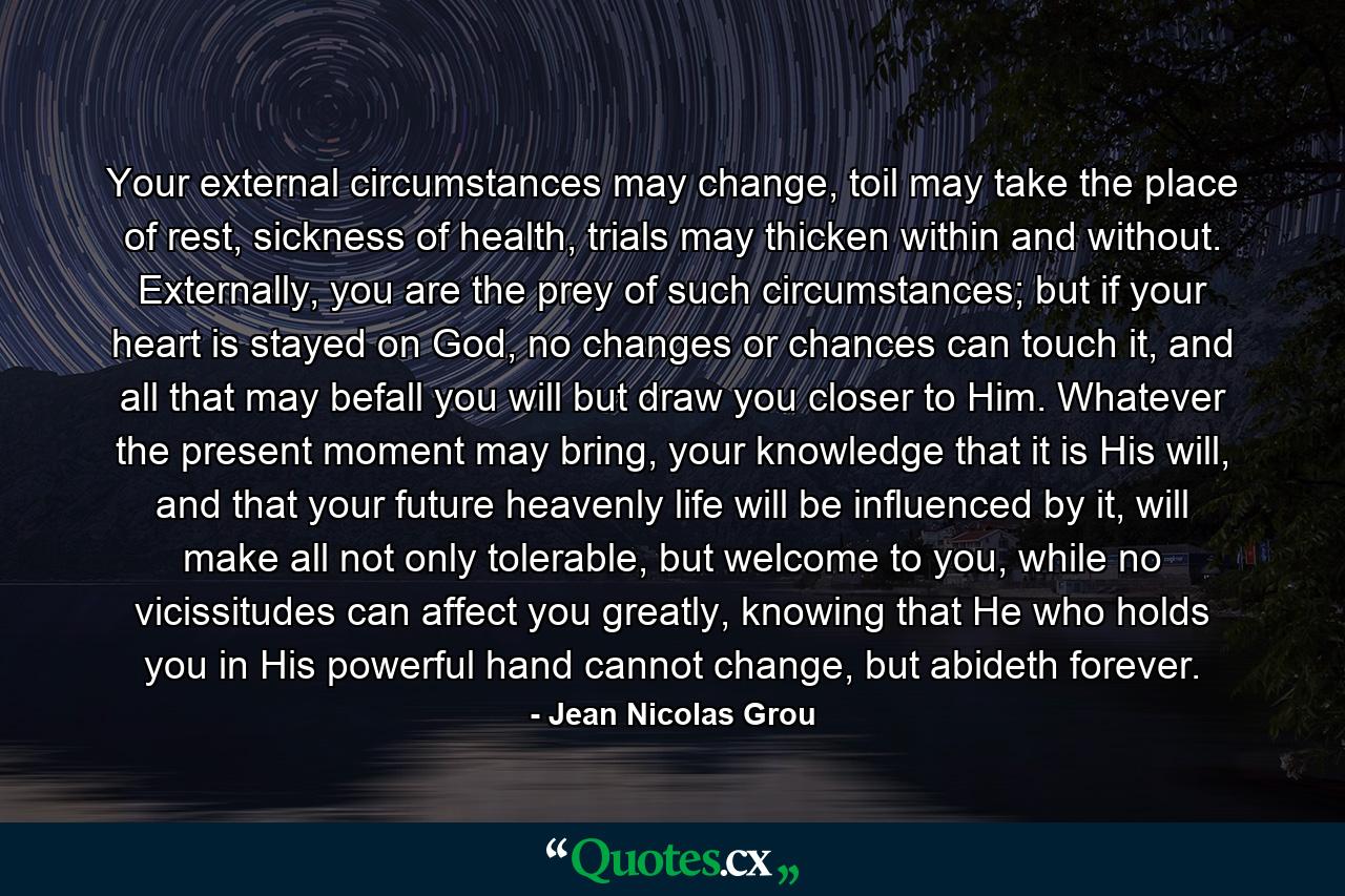 Your external circumstances may change, toil may take the place of rest, sickness of health, trials may thicken within and without. Externally, you are the prey of such circumstances; but if your heart is stayed on God, no changes or chances can touch it, and all that may befall you will but draw you closer to Him. Whatever the present moment may bring, your knowledge that it is His will, and that your future heavenly life will be influenced by it, will make all not only tolerable, but welcome to you, while no vicissitudes can affect you greatly, knowing that He who holds you in His powerful hand cannot change, but abideth forever. - Quote by Jean Nicolas Grou