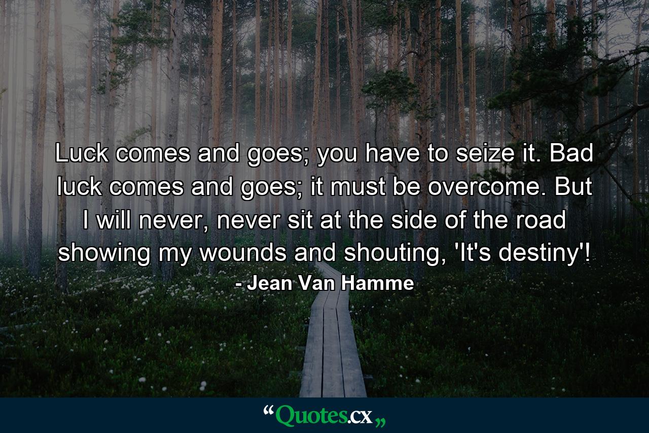 Luck comes and goes; you have to seize it. Bad luck comes and goes; it must be overcome. But I will never, never sit at the side of the road showing my wounds and shouting, 'It's destiny'! - Quote by Jean Van Hamme